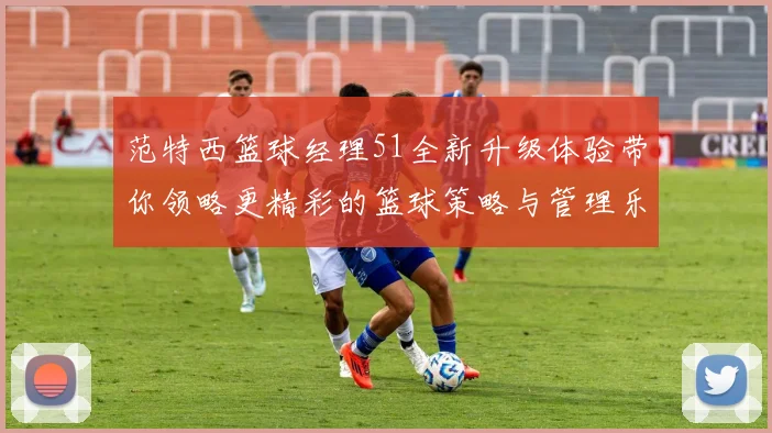 范特西篮球经理51全新升级体验带你领略更精彩的篮球策略与管理乐趣