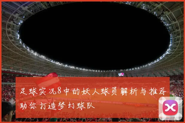 足球实况8中的妖人球员解析与推荐助你打造梦幻球队