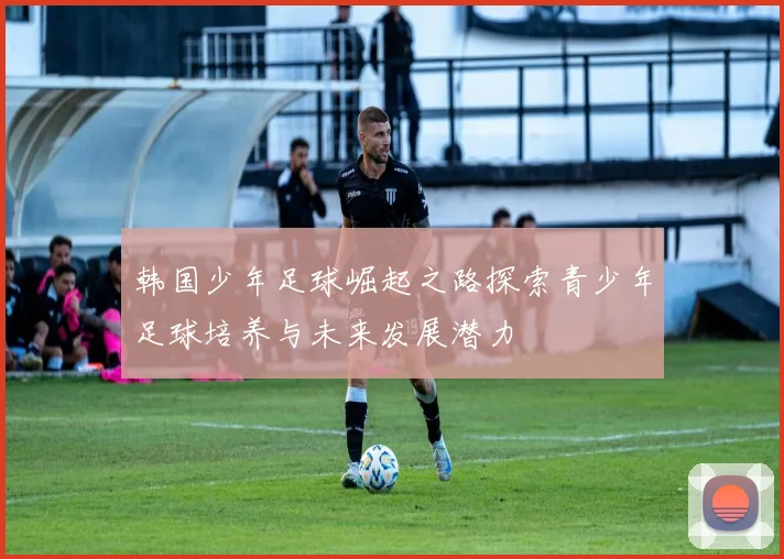韩国少年足球崛起之路探索青少年足球培养与未来发展潜力