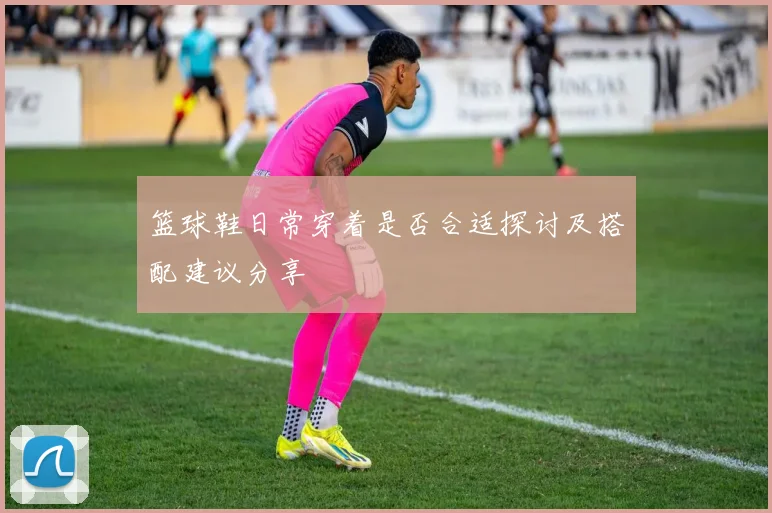 篮球鞋日常穿着是否合适探讨及搭配建议分享