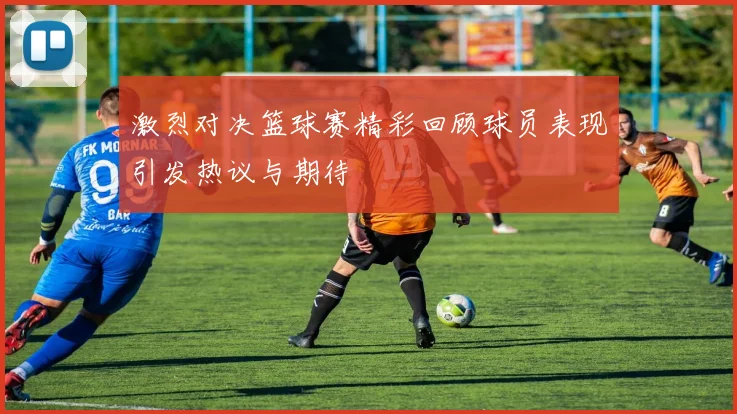 激烈对决篮球赛精彩回顾球员表现引发热议与期待