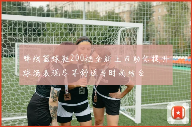 锋线篮球鞋200档全新上市助你提升球场表现尽享舒适与时尚结合
