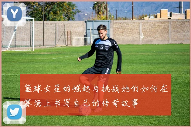 篮球女星的崛起与挑战她们如何在赛场上书写自己的传奇故事