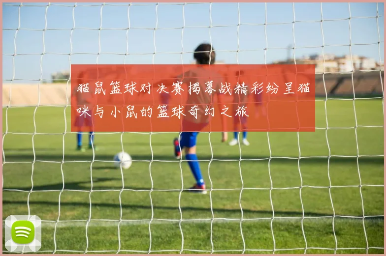 猫鼠篮球对决赛揭幕战精彩纷呈猫咪与小鼠的篮球奇幻之旅