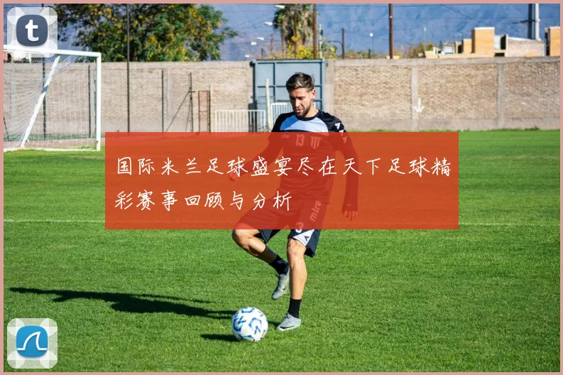 国际米兰足球盛宴尽在天下足球精彩赛事回顾与分析